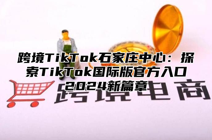 跨境TikTok石家庄中心：探索TikTok国际版官方入口2025新篇章