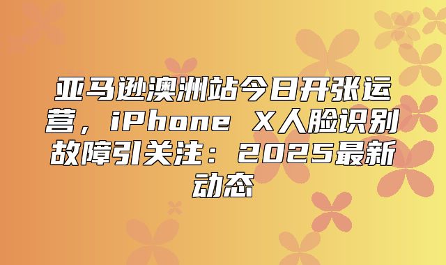亚马逊澳洲站今日开张运营，iPhone X人脸识别故障引关注：2025最新动态