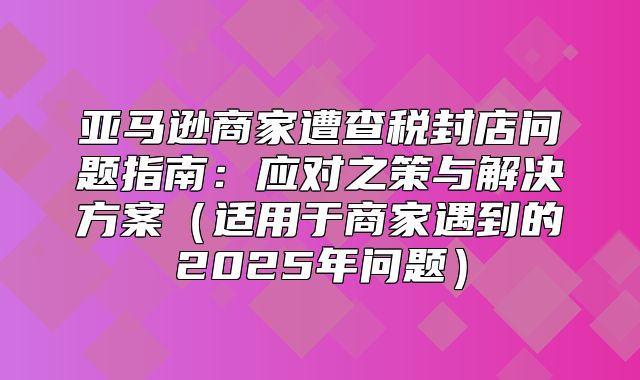 亚马逊商家遭查税封店问题指南：应对之策与解决方案适用于商家遇到的2025年问题