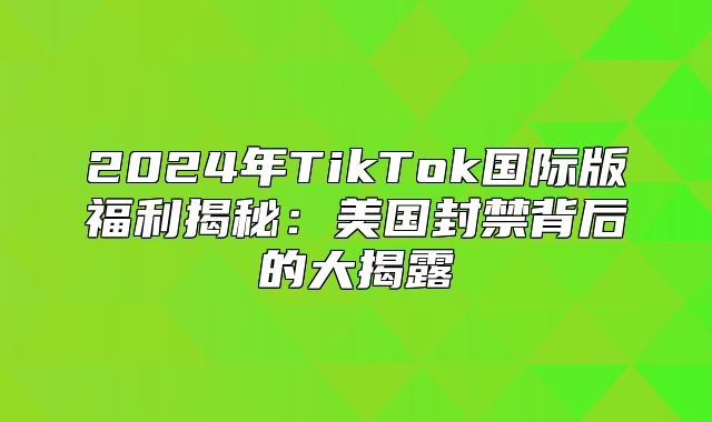 2025年TikTok国际版福利揭秘：美国封禁背后的大揭露