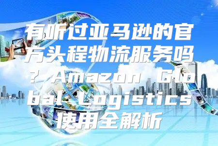 有听过亚马逊的官方头程物流服务吗？Amazon Global Logistics使用全解析