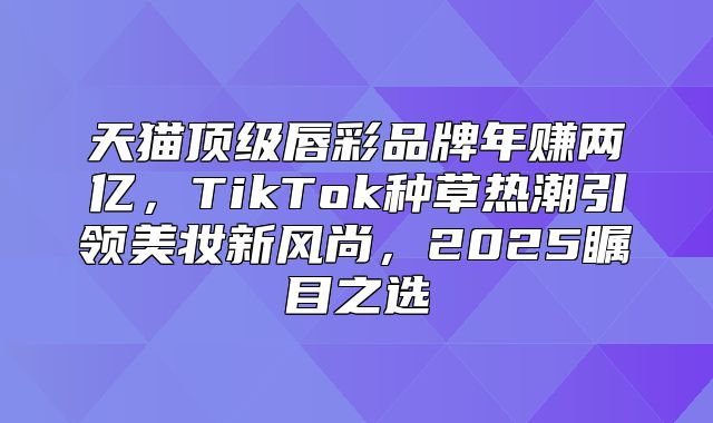 天猫顶级唇彩品牌年赚两亿，TikTok种草热潮引领美妆新风尚，2025瞩目之选
