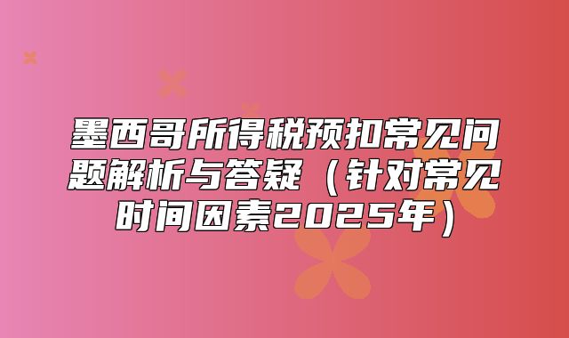 墨西哥所得税预扣常见问题解析与答疑针对常见时间因素2025年