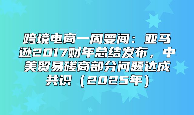 跨境电商一周要闻：亚马逊2017财年总结发布，中美贸易磋商部分问题达成共识2025年