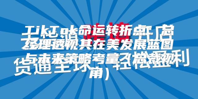 TikTok命运转折点：总经理透视其在美发展蓝图与未来策略考量总裁视角