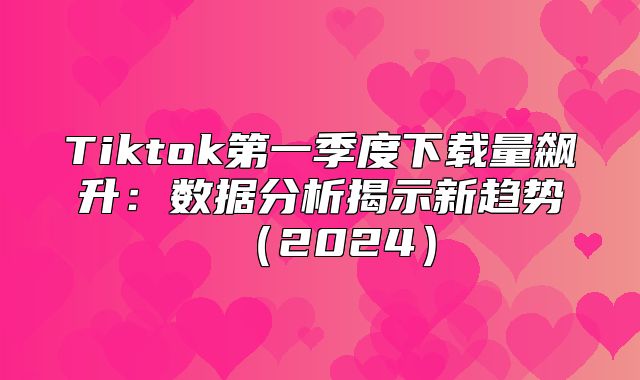 Tiktok第一季度下载量飙升：数据分析揭示新趋势2025
