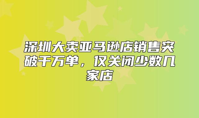 深圳大卖亚马逊店销售突破千万单，仅关闭少数几家店
