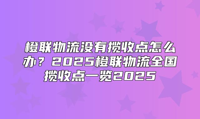 橙联物流没有揽收点怎么办？2025橙联物流全国揽收点一览2025