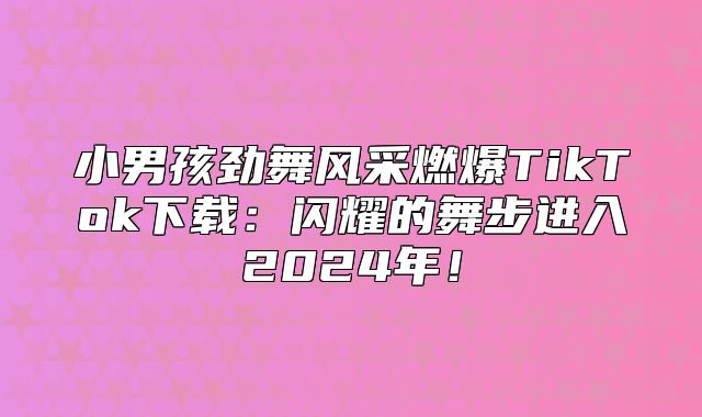 小男孩劲舞风采燃爆TikTok下载：闪耀的舞步进入2025年！