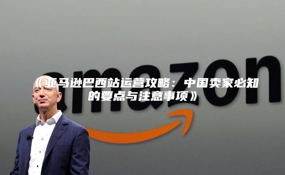 亚马逊巴西站运营攻略：中国卖家必知的要点与注意事项