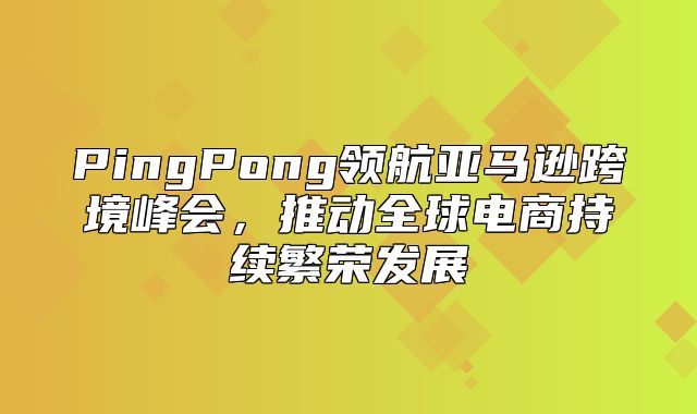 PingPong领航亚马逊跨境峰会，推动全球电商持续繁荣发展
