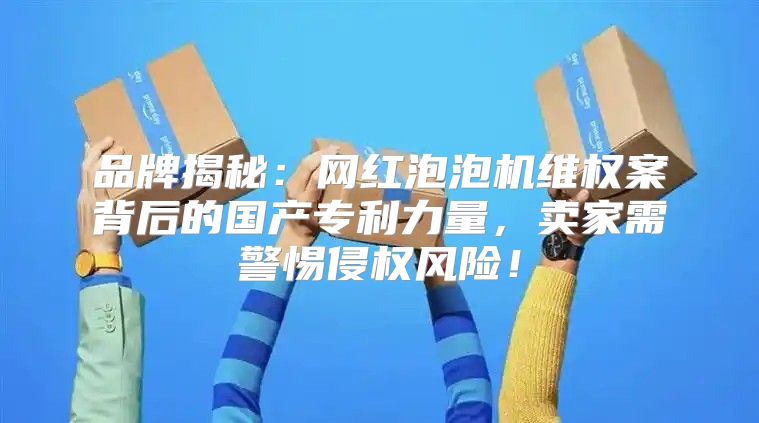 品牌揭秘：网红泡泡机维权案背后的国产专利力量，卖家需警惕侵权风险！