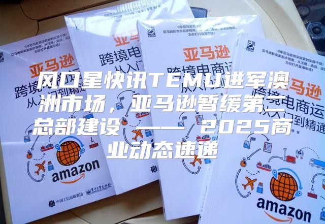 风口星快讯TEMU进军澳洲市场，亚马逊暂缓第二总部建设 —— 2025商业动态速递