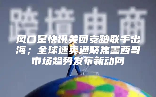 风口星快讯美团安踏联手出海；全球速卖通聚焦墨西哥市场趋势发布新动向