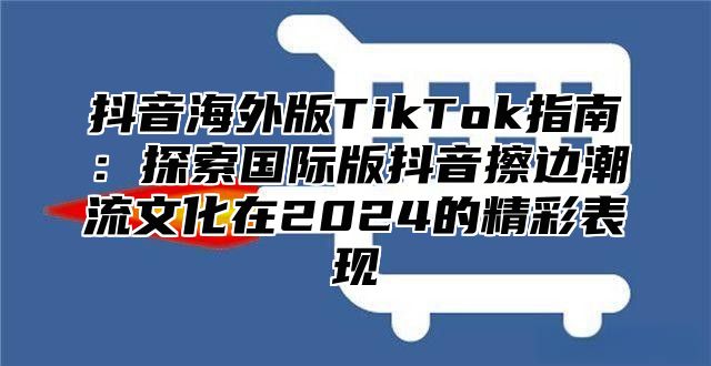 抖音海外版TikTok指南：探索国际版抖音擦边潮流文化在2025的精彩表现