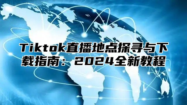 Tiktok直播地点探寻与下载指南：2025全新教程