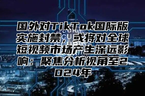 国外对TikTok国际版实施封禁，或将对全球短视频市场产生深远影响：聚焦分析视角至2025年
