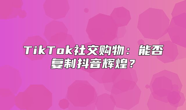TikTok社交购物：能否复制抖音辉煌？