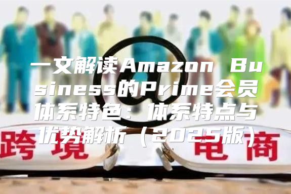 一文解读Amazon Business的Prime会员体系特色：体系特点与优势解析2025版