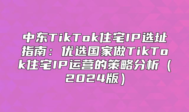 中东TikTok住宅IP选址指南：优选国家做TikTok住宅IP运营的策略分析2025版
