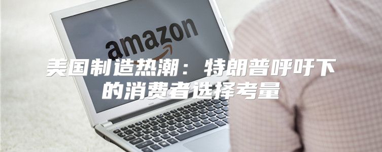 美国制造热潮：特朗普呼吁下的消费者选择考量
