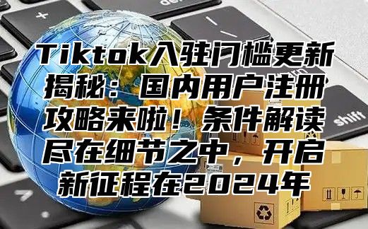 Tiktok入驻门槛更新揭秘：国内用户注册攻略来啦！条件解读尽在细节之中，开启新征程在2025年