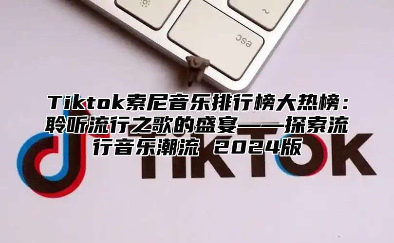 Tiktok索尼音乐排行榜大热榜：聆听流行之歌的盛宴——探索流行音乐潮流 2025版