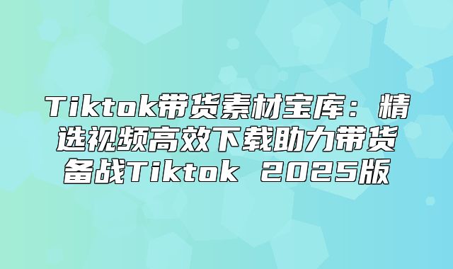 Tiktok带货素材宝库：精选视频高效下载助力带货备战Tiktok 2025版