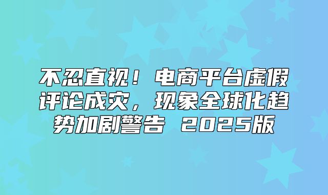 不忍直视！电商平台虚假评论成灾，现象全球化趋势加剧警告 2025版