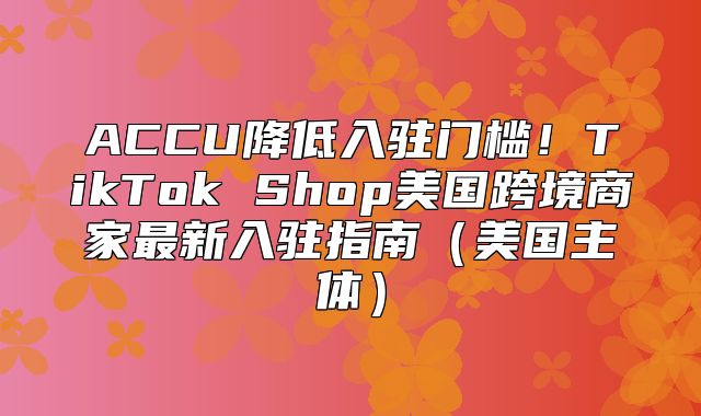 ACCU降低入驻门槛！TikTok Shop美国跨境商家最新入驻指南美国主体