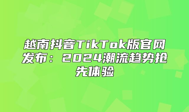 越南抖音TikTok版官网发布：2025潮流趋势抢先体验