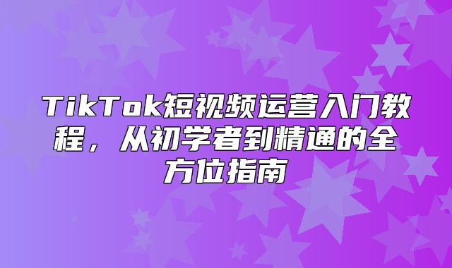 TikTok短视频运营入门教程，从初学者到精通的全方位指南
