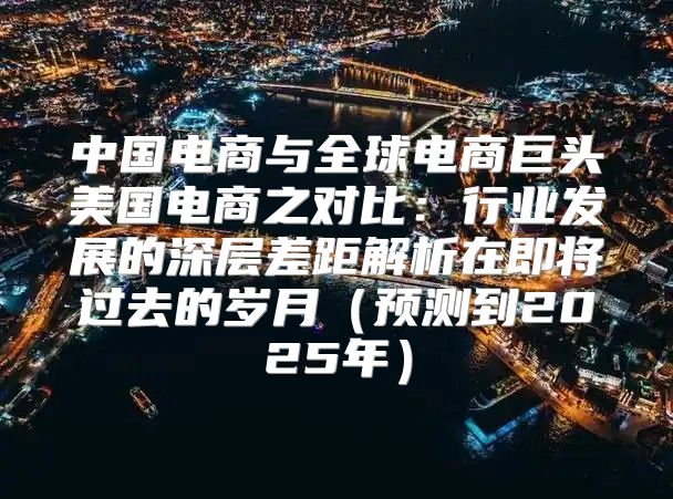 中国电商与全球电商巨头美国电商之对比：行业发展的深层差距解析在即将过去的岁月预测到2025年
