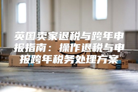 英国卖家退税与跨年申报指南：操作退税与申报跨年税务处理方案