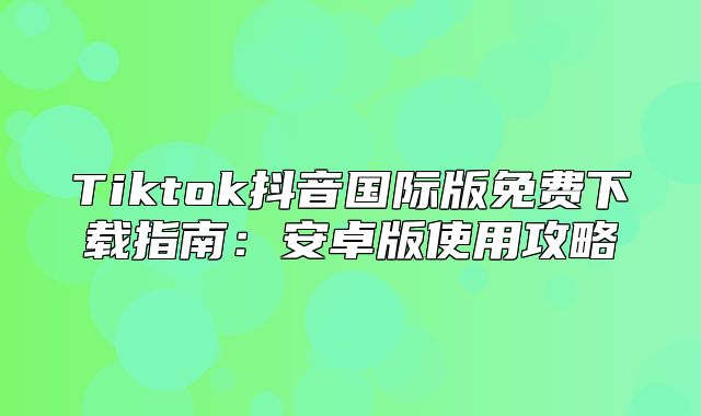 Tiktok抖音国际版免费下载指南：安卓版使用攻略