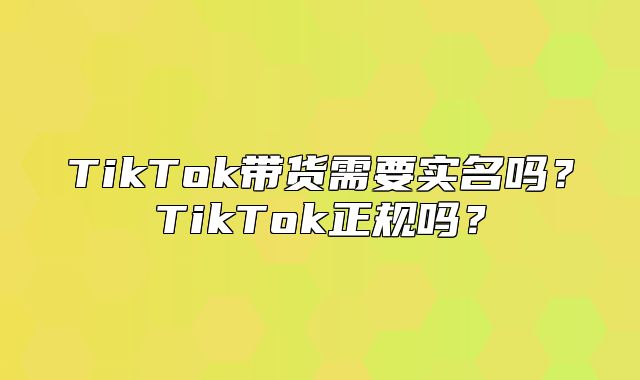 TikTok带货需要实名吗？TikTok正规吗？