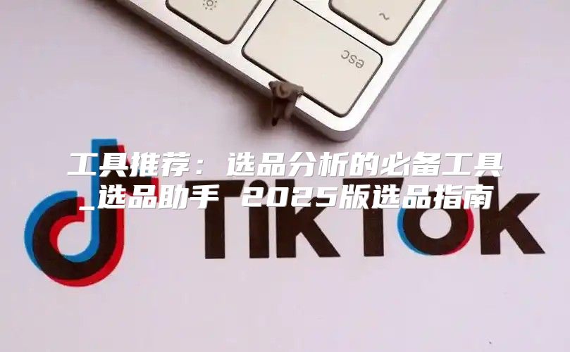 工具推荐：选品分析的必备工具_选品助手 2025版选品指南