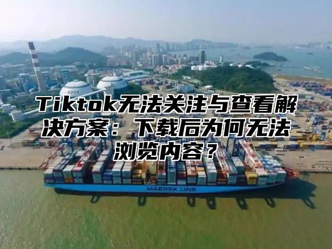 Tiktok无法关注与查看解决方案：下载后为何无法浏览内容？