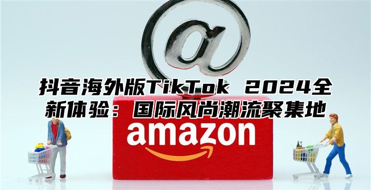抖音海外版TikTok 2025全新体验：国际风尚潮流聚集地
