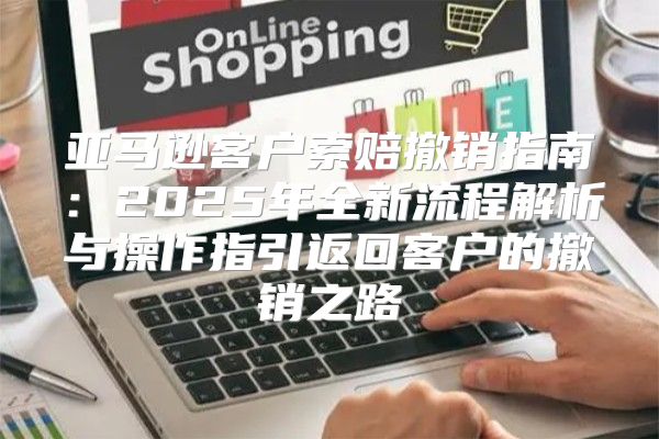 亚马逊客户索赔撤销指南：2025年全新流程解析与操作指引返回客户的撤销之路