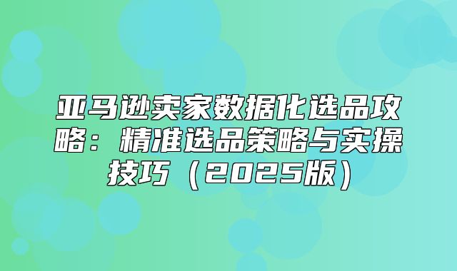亚马逊卖家数据化选品攻略：精准选品策略与实操技巧2025版