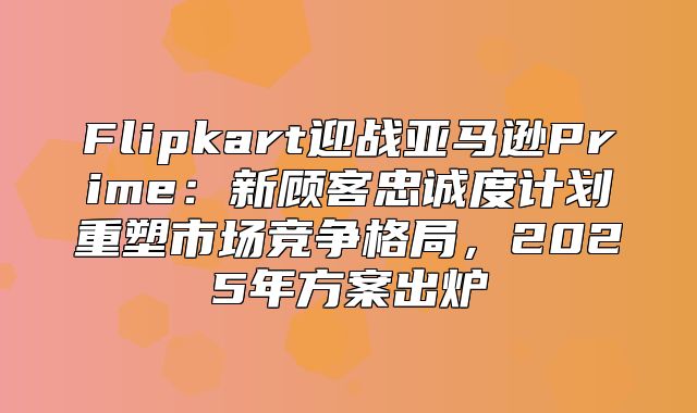 Flipkart迎战亚马逊Prime：新顾客忠诚度计划重塑市场竞争格局，2025年方案出炉