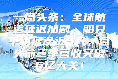 一周头条：全球航运延迟加剧，船只平均延误近5天；巨头前三季营收突破6亿大关！