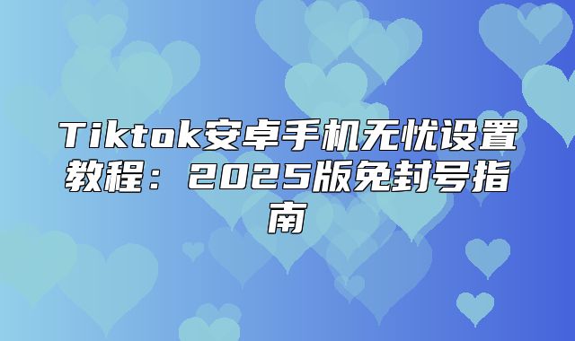 Tiktok安卓手机无忧设置教程：2025版免封号指南