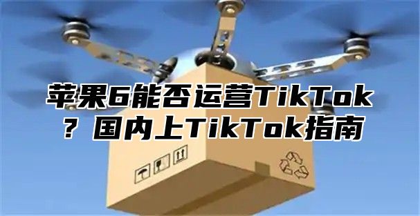 苹果6能否运营TikTok？国内上TikTok指南