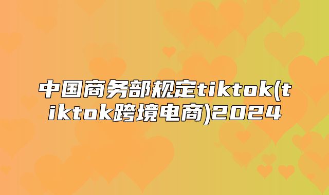 中国商务部规定tiktok(tiktok跨境电商)2025
