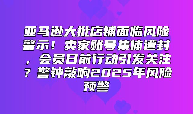 亚马逊大批店铺面临风险警示！卖家账号集体遭封，会员日前行动引发关注？警钟敲响2025年风险预警