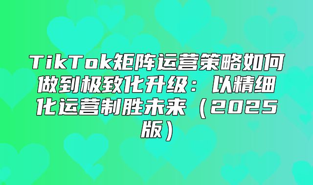 TikTok矩阵运营策略如何做到极致化升级：以精细化运营制胜未来2025版