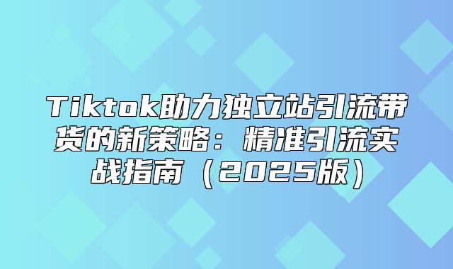 Tiktok助力独立站引流带货的新策略：精准引流实战指南2025版