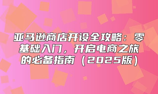 亚马逊商店开设全攻略：零基础入门，开启电商之旅的必备指南2025版